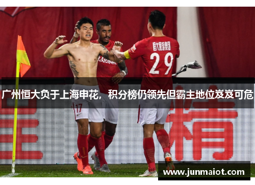 广州恒大负于上海申花，积分榜仍领先但霸主地位岌岌可危