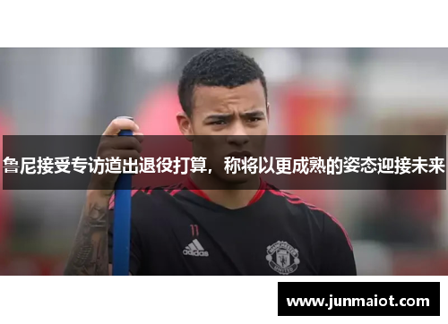 鲁尼接受专访道出退役打算，称将以更成熟的姿态迎接未来