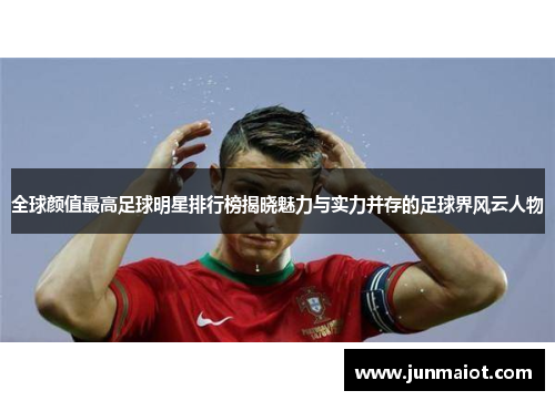 全球颜值最高足球明星排行榜揭晓魅力与实力并存的足球界风云人物