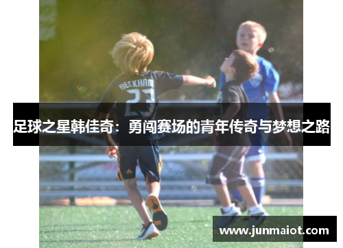 足球之星韩佳奇：勇闯赛场的青年传奇与梦想之路